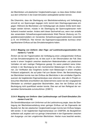 der Blechdicken und plastischen Vergleichsdehnungen, so dass diese Größen direkt
aus dem Umformen in die Crash-Simulation weitergeleitet werden können.

Die Erkenntnis, dass die Übertragung von Blechdickenverteilung und Verfestigung
sinnvoll ist, von Spannungen dagegen nicht, kommt dem Übertragungsprozess ent-
gegen: Während die Blechdicken und Verfestigungen als skalare Größe leicht über-
tragen werden können, müsste in die Übertragung der Spannungstensoren mehr
Aufwand investiert werden. Anders sieht dieser Sachverhalt aus, wenn man anstelle
des verwendeten Schweißverzugssimulationstools Weld Planner (Nutzung von Fü-
gestellenersatzmodellen) ein transientes Schweißverzugssimulationstool verwendet
(z. B. mit SYSWELD). Hier können die Eigenspannungszustände durchaus einen
signifikanteren Einfluss auf das Simulationsergebnis haben.


3.5.4.3 Mapping von Umform- über Füge- auf Lacktrocknungssimulation (Va-
        rianten 6, 7 und 8)
Ähnlich wie bei der Fügesimulation die Verfestigung einen untergeordneten Einfluss
auf das Simulationsergebnis hat, ist dies auch in der Ofensimulation der Fall. Dies
wurde in einem Vergleich zwischen elastischem Materialverhalten und plastischem
Verhalten mit sehr niedriger Fließgrenze gezeigt. Es waren praktisch keine Unter-
schiede in der Beulneigung bei den mechanischen Belastungen im Ofen zu erken-
nen. Zur Verifikation des Vorgehens wurden noch Belastungen in einem virtuellen
Prüfstand aufgebracht, die auf jeden Fall zum Beulen führen. Bei Berücksichtigung
der Blechdicken konnte man den Einfluss der Blechdicke in den ermittelten Eigenfre-
quenzen der begleitenden Eigenwertanalyse zwar erkennen, aber alle im Projekt un-
tersuchten Blechteile einschließlich des Seitenrahmens waren bei den vorgegebenen
Ofenlasten so unkritisch gegenüber Beulverhalten, dass hier der Einfluss auf die
Beulneigung nicht quantifiziert werden konnte. Dies war auf den Reifegrad der ver-
wendeten Serienbauteile zurückzuführen. [CSB11]


3.5.4.4 Mapping von Umform- über Lacktrocknungs- auf Crash-Simulation (Va-
        rianten 9 und 10)
Die Sensitivitätsanalyse vom Umformen auf die Lacktrocknung zeigte, dass die Über-
tragung der Blechdickenverteilung einen geringen Einfluss auf die Eigenwerte der
Bauteile hat. Bei den plastischen Vergleichsdehnungen konnte kein Einfluss festges-
tellt werden. In der begleitenden Eigenwertanalyse von CADFEM, die Beulgefahren
aufdecken soll, ergaben sich nur geringe Unterschiede in den Eigenwerten zwischen
den Ausgangs- und den umgeformten Blechdicken. Hierbei muss beachtet werden,


                                        72
 