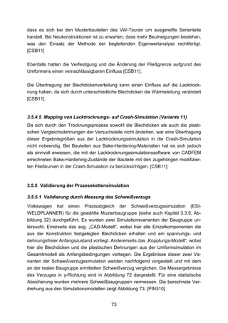 dass es sich bei den Musterbauteilen des VW-Touran um ausgereifte Serienteile
handelt. Bei Neukonstruktionen ist zu erwarten, dass mehr Beulneigungen bestehen,
was den Einsatz der Methode der begleitenden Eigenwertanalyse rechtfertigt.
[CSB11]

Ebenfalls hatten die Verfestigung und die Änderung der Fließgrenze aufgrund des
Umformens einen vernachlässigbaren Einfluss [CSB11].

Die Übertragung der Blechdickenverteilung kann einen Einfluss auf die Lacktrock-
nung haben, da sich durch unterschiedliche Blechdicken die Wärmeleitung verändert
[CSB11].


3.5.4.5 Mapping von Lacktrocknungs- auf Crash-Simulation (Variante 11)
Da sich durch den Trocknungsprozess sowohl die Blechdicken als auch die plasti-
schen Vergleichsdehnungen der Versuchsteile nicht änderten, war eine Übertragung
dieser Ergebnisgrößen aus der Lacktrocknungssimulation in die Crash-Simulation
nicht notwendig. Bei Bauteilen aus Bake-Hardening-Materialien hat es sich jedoch
als sinnvoll erwiesen, die mit der Lacktrocknungssimulationssoftware von CADFEM
errechneten Bake-Hardening-Zustände der Bauteile mit den zugehörigen modifizier-
ten Fließkurven in der Crash-Simulation zu berücksichtigen. [CSB11]



3.5.5 Validierung der Prozesskettensimulation

3.5.5.1 Validierung durch Messung des Schweißverzugs
Volkswagen hat einen Praxisabgleich der Schweißverzugssimulation (ESI-
WELDPLANNER) für die gewählte Musterbaugruppe (siehe auch Kapitel 3.3.5, Ab-
bildung 32) durchgeführt. Es wurden zwei Simulationsvarianten der Baugruppe un-
tersucht. Einerseits das sog. „CAD-Modell“, wobei hier alle Einzelkomponenten die
aus der Konstruktion festgelegten Blechdicken erhalten und ein spannungs- und
dehnungsfreier Anfangszustand vorliegt. Andererseits das „Kopplungs-Modell“, wobei
hier die Blechdicken und die plastischen Dehnungen aus der Umformsimulation im
Gesamtmodell als Anfangsbedingungen vorliegen. Die Ergebnisse dieser zwei Va-
rianten der Schweißverzugssimulation werden nachfolgend vorgestellt und mit dem
an der realen Baugruppe ermittelten Schweißverzug verglichen. Die Messergebnisse
des Verzuges in y-Richtung sind in Abbildung 72 dargestellt. Für eine statistische
Absicherung wurden mehrere Schweißbaugruppen vermessen. Die berechnete Ver-
drehung aus den Simulationsmodellen zeigt Abbildung 73. [PIN310]


                                       73
 