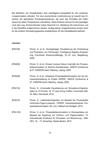 Die Definition von Ampelkriterien wird nachfolgend beispielhaft für die Lacktrock-
nungssimulation erläutert. Für eine ausreichende Lacktrocknung ist sowohl das Er-
reichen der geforderten Prozesstemperaturen, als auch das Einhalten der Halte-
dauern für diese Temperaturen erforderlich. Diese Kriterien können für den jeweiligen
Lack dem sog. Einbrennfenster (siehe Abschnitt 3.4, Abbildung 50) entnommen und
in den Workflow aufgenommen werden. Analog dieser Vorgehensweise wurden auch
für die anderen Simulationsgewerke Ampelkriterien für die Herstellbarkeit definiert.




Literatur:

[PIN109]           Pinner, S. et al.: Durchgängige Virtualisierung der Entwicklung
                   und Produktion von Fahrzeugen, Fachtagung Digitales Enginee-
                   ring, Fraunhofer Wissenschaftstage, 16.-18. Juni, Magdeburg,
                   2009.

[PIN209]           Pinner, S. et al.: Einsatz inverser Solver innerhalb der Prozess-
                   kettensimulation im Bereich Karosseriebau, ANSYS Conference
                   & 27. CADFEM Users‘ Meeting, Leipzig, 2009.

[PIN309]           Pinner, S. et al.: Integrierte Prozesskettensimulation bei der Ka-
                   rosserieherstellung im Projekt VIPROF, ANSYS Conference &
                   27. CADFEM Users‘ Meeting, Leipzig, 2009.

[PIN110]           Pinner, S.: Universelle Visualisierung von Simulations-Ergebnis-
                   daten im JT-Format. 16. JT User Group Treffen, Fraunhofer IGD,
                   30. März, Darmstadt, 2010.

[PIN210]           Pinner, S.: Lieferantenintegration am Beispiel der Prozesskette
                   Umformen-Fügen-Lackieren, VIPROF Industriearbeitskreis Pro-
                   zesskettensimulation, 08. Juni, Fellbach bei Stuttgart, 2010.

[PIN 310]          Pinner, S. et al.: Prozesskettensimulation im Karosseriebau am
                   Beispiel der Kopplung von Umform- und Fügesimulation, 15.
                   Internationale Konferenz für Simulation und Berechnung - SIM-
                   VEC, 16. - 17. November, Baden-Baden, 2010.




                                         77
 