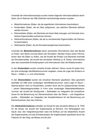 Innerhalb der Informationsanalyse wurden hierbei folgende Informationsblöcke identi-
fiziert, die im Rahmen der XML-Definition berücksichtigt werden mussten:


•   Metainformationen (Daten, die die eigentlichen Informationen beschreiben)
•   Knotendaten (Daten, die ein Netz aufspannen, aus welchem Elemente definiert
    werden können)
•   Elementdaten (Daten, die Elemente auf einem Netz erzeugen und ihrerseits simu-
    lierbare Eigenschaften aufnehmen können)
•   Attributinformationen (Daten, die die zu simulierenden Eigenschaften der Elemen-
    te beschreiben)
•   Attributwerte (Daten, die die Simulationsergebnisse beschreiben)

Innerhalb der Metainformationen waren seinerseits Informationen über das Bauteil
zu finden, sein Name und das Datum der Simulation. Darüber hinaus waren Informa-
tionen über die Daten zu finden, wie die Anzahl der Knoten und Elemente innerhalb
der Simulationsdatei, die Anzahl der simulierten Attribute (z. B. Dicke), Informationen
über das verwendete Einheitensystem und Informationen über die Rotationsmatrix.

In den Knotendaten wurden einzelne Knoten definiert. Hierzu wurde für jeden Kno-
ten eine eindeutige Identifikationsnummer vergeben, sowie die Lage des Knotens im
Raum – mittels x-, y- und z-Koordinate.

In den Elementdaten wurden die einzelnen Elemente spezifiziert. Dies geschieht
ebenfalls mit Hilfe einer eindeutigen Identifikationsnummer, seine Lage im Raum –
diesmal jedoch nicht nur Koordinaten, sondern durch die ihn aufspannenden Knoten
-, seinen Materialeigenschaften in Form einer eindeutigen Materialidentifikations-
nummer, der Anzahl der Gaußpunkte – Stützstellen zur Integration der Ansatzfunk-
tionen für die Berechnung von Elementmatrizen über die Fläche – und Integrations-
punkte – Stützstellen zur Integration der Ansatzfunktionen für die Berechnung von
Elementmatrizen über das Volumen.

Die Attributinformationen enthalten ein Kürzel für das simulierte Attribut (z. B. THIC
für die Dicke), die Anzahl der Ergebniswerte je Element, ihre Abhängigkeit vom
Gauß- bzw. den Integrationspunkten (dies hat Einfluss auf die tatsächliche Anzahl
der Ergebniswerte) und das Einheitensystem der Ergebniswerte spezifiziert durch die
Faktoren für den Weg, die Masse und die Zeit.




                                          84
 
