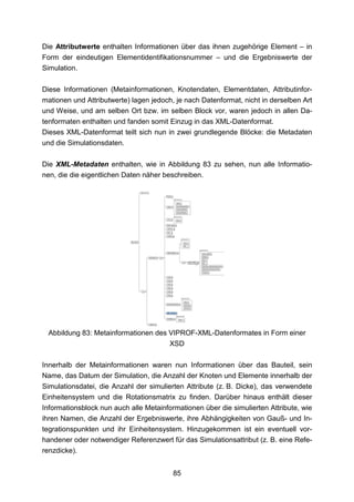 Die Attributwerte enthalten Informationen über das ihnen zugehörige Element – in
Form der eindeutigen Elementidentifikationsnummer – und die Ergebniswerte der
Simulation.

Diese Informationen (Metainformationen, Knotendaten, Elementdaten, Attributinfor-
mationen und Attributwerte) lagen jedoch, je nach Datenformat, nicht in derselben Art
und Weise, und am selben Ort bzw. im selben Block vor, waren jedoch in allen Da-
tenformaten enthalten und fanden somit Einzug in das XML-Datenformat.
Dieses XML-Datenformat teilt sich nun in zwei grundlegende Blöcke: die Metadaten
und die Simulationsdaten.

Die XML-Metadaten enthalten, wie in Abbildung 83 zu sehen, nun alle Informatio-
nen, die die eigentlichen Daten näher beschreiben.




 Abbildung 83: Metainformationen des VIPROF-XML-Datenformates in Form einer
                                        XSD

Innerhalb der Metainformationen waren nun Informationen über das Bauteil, sein
Name, das Datum der Simulation, die Anzahl der Knoten und Elemente innerhalb der
Simulationsdatei, die Anzahl der simulierten Attribute (z. B. Dicke), das verwendete
Einheitensystem und die Rotationsmatrix zu finden. Darüber hinaus enthält dieser
Informationsblock nun auch alle Metainformationen über die simulierten Attribute, wie
ihren Namen, die Anzahl der Ergebniswerte, ihre Abhängigkeiten von Gauß- und In-
tegrationspunkten und ihr Einheitensystem. Hinzugekommen ist ein eventuell vor-
handener oder notwendiger Referenzwert für das Simulationsattribut (z. B. eine Refe-
renzdicke).


                                         85
 