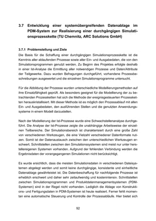 3.7   Entwicklung einer systemübergreifenden Datenablage im
      PDM-System zur Realisierung einer durchgängigen Simulati-
      onsprozesskette (TU Chemnitz, ARC Solutions GmbH)


3.7.1 Problemstellung und Ziele
Die Basis für die Schaffung einer durchgängigen Simulationsprozesskette ist die
Kenntnis aller ablaufenden Prozesse sowie aller Ein- und Ausgabedaten, die von den
Simulationsprogrammen genutzt werden. Zu Beginn des Projektes erfolgte deshalb
in einer Ist-Analyse die Ermittlung aller notwendigen Prozesse und Daten/Attribute
der Teilgewerke. Dazu wurden Befragungen durchgeführt, vorhandene Prozessbe-
schreibungen ausgewertet und die einzelnen Simulationsprogramme untersucht.

Für die Abbildung der Prozesse wurden unterschiedliche Modellierungsmethoden auf
ihre Einsatzfähigkeit geprüft. Als besonders geeignet für die Modellierung der zu be-
trachtenden Prozessketten hat sich die Methode der ereignisgesteuerten Prozessket-
ten herauskristallisiert. Mit dieser Methode ist es möglich den Prozessablauf mit allen
Ein- und Ausgabedaten, den ausführenden Stellen und die genutzten Anwendungs-
systeme in einem Modell darzustellen.

Nach der Modellierung der Ist-Prozesse wurde eine Schwachstellenanalyse durchge-
führt. Die Analyse der Ist-Prozesse zeigte die unabhängige Arbeitsweise der einzel-
nen Teilbereiche. Der Simulationsbereich ist charakterisiert durch eine große Zahl
von verschiedenen Werkzeugen, die eine Vielzahl verschiedener Datenformate nut-
zen. Somit ist der Datenaustausch zwischen den unterschiedlichen Werkzeugen er-
schwert. Schnittstellen zwischen den Simulationssystemen sind meist nur unter hers-
tellereigenen Systemen vorhanden. Aufgrund der fehlenden Verbindung werden die
Ergebnisdaten der vorangegangenen Simulationen nicht berücksichtigt.

Es wurde ersichtlich, dass die meisten Simulationsdaten in verschiedenen Dateisys-
temen abgelegt werden und somit keine durchgängige, konsistente und einheitliche
Datenablage gewährleistet ist. Die Datenbeschaffung für nachfolgende Prozesse ist
erheblich erschwert und daher sehr zeitaufwendig und kostenintensiv. Schnittstellen
zwischen Simulationsprogrammen und Produktdatenmanagementsystemen (PDM-
Systemen) sind in der Regel nicht vorhanden. Lediglich die Ablage von Konstrukti-
ons- und Fertigungsdaten in PDM-Systemen ist heute realisiert. Ferner fehlt momen-
tan eine automatische Steuerung und Kontrolle der Prozessabläufe. Hier bietet sich


                                          92
 