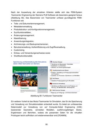 Nach der Auswertung der einzelnen Kriterien stellte sich das PDM-System
Teamcenter Engineering der Siemens PLM Software als besonders geeignet heraus
(Abbildung 90). Das Basismodul von Teamcenter umfasst grundlegende PDM-
Funktionen wie
•   Teile- und Dokumentenmanagement,
•   Metadatenverwaltung,
•   Produktstruktur- und Konfigurationsmanagement,
•   Suchfunktionalitäten,
•   Änderungsmanagement,
•   Klassifizierung,
•   Anwendungsintegration,
•   Archivierungs- und Backupmechanismen,
•   Benutzerverwaltung, Authentifizierung und Zugriffsverwaltung,
•   Customizing,
•   Einbau- und Verwendungsnachweise sowie
•   Workflowfunktionalität.




                        Abbildung 90: Funktionen Teamcenter

Ein weiterer Vorteil ist das Modul Teamcenter for Simulation, das für die Speicherung
und Verwaltung von Simulationsdaten entwickelt wurde. Es bietet ein umfassendes
Datenmodell zur Verwaltung von auf Computer-Aided Engineering (CAE)
basierender Geometrie, vernetzten Modellen, ausführungsfertigen Decks,
Ergebnissen und Berichten, sodass die passenden Daten für die virtuellen
Prototypen leicht auffindbar und wiederverwendbar sind [TEAM09].



                                         95
 
