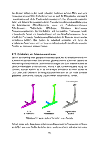 Das System gehört zu den meist verkauften Systemen auf dem Markt und seine
Konzeption ist sowohl für Großunternehmen als auch für Mittelständler interessant.
Haupteinsatzgebiet ist der Produktentwicklungsbereich. Hier können alle erzeugten
Daten und Dokumente von verschiedenen Anwendungssystemen abgebildet werden,
wie beispielsweise Office-Dokumente, Ideen- und Produktbeschreibungen,
Anforderungen,     Pflichtenhefte,   CAX-Daten,      Stücklisten,    Zeichnungen,
Änderungsanweisungen, Service-Bulletins und Layoutpläne. Teamcenter besitzt
entsprechende Export- und Importfunktionen und eine Workflowkomponente, die es
erlaubt den Prozess der Bearbeitung und Weiterleitung der Daten zu steuern und zu
kontrollieren [VDI02]. Das System ist individuell anpassbar und durch die
angebotenen Forschungs- und Lehrlizenzen stellte sich das System für die geplanten
Arbeiten als besonders geeignet heraus.


3.7.3 Entwicklung von Datenablagestrukturen
Bei der Entwicklung einer geeigneten Datenablagestruktur für unterschiedliche Pro-
duktdaten musste besonders auf Flexibilität geachtet werden. Zum einen bestand die
Anforderung unterschiedliche Datenformate abzulegen und zum anderen musste die
Struktur verschiedene Bauteilvarianten, wie sie in der Automobilindustrie häufig vor-
kommen, abbilden können. So ist es zum Beispiel erforderlich zu einem Bauteil die
CAD-Daten, die FEM-Daten, die Fertigungsgeometrien oder die von realen Bauteilen
gescannte Daten (siehe Abbildung 91) zusammen abspeichern zu können.




               Abbildung 91: Verschiedene Varianten eines Bauteils

Schnell zeigte sich, dass das zu entwickelnde Datenmodell in Teamcenter nicht aus-
schließlich aus einer Struktur bestehen kann, sondern mehrere, sich einander ergän-

                                          96
 
