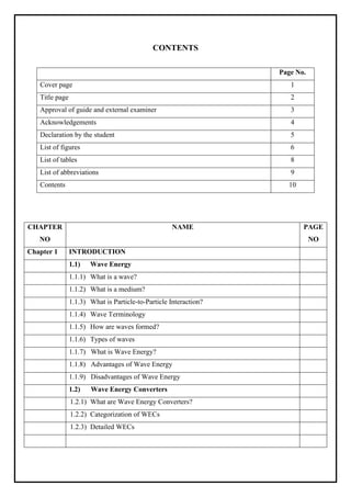 CONTENTS
Page No.
Cover page 1
Title page 2
Approval of guide and external examiner 3
Acknowledgements 4
Declaration by the student 5
List of figures 6
List of tables 8
List of abbreviations 9
Contents 10
CHAPTER
NO
NAME PAGE
NO
Chapter 1 INTRODUCTION
1.1) Wave Energy
1.1.1) What is a wave?
1.1.2) What is a medium?
1.1.3) What is Particle-to-Particle Interaction?
1.1.4) Wave Terminology
1.1.5) How are waves formed?
1.1.6) Types of waves
1.1.7) What is Wave Energy?
1.1.8) Advantages of Wave Energy
1.1.9) Disadvantages of Wave Energy
1.2) Wave Energy Converters
1.2.1) What are Wave Energy Converters?
1.2.2) Categorization of WECs
1.2.3) Detailed WECs
 