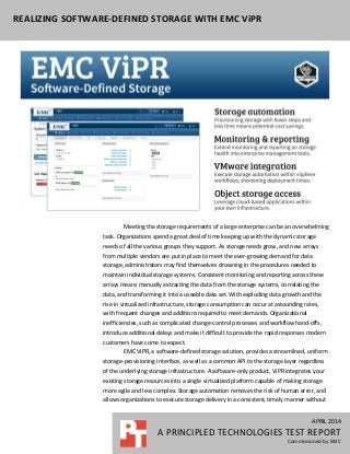 APRIL 2014
A PRINCIPLED TECHNOLOGIES TEST REPORT
Commissioned by EMC
REALIZING SOFTWARE-DEFINED STORAGE WITH EMC ViPR
APRIL 2014
A PRINCIPLED TECHNOLOGIES TEST REPORT
Commissioned by EMC
Meeting the storage requirements of a large enterprise can be an overwhelming
task. Organizations spend a great deal of time keeping up with the dynamic storage
needs of all the various groups they support. As storage needs grow, and new arrays
from multiple vendors are put in place to meet the ever-growing demand for data
storage, administrators may find themselves drowning in the procedures needed to
maintain individual storage systems. Consistent monitoring and reporting across these
arrays means manually extracting the data from the storage systems, correlating the
data, and transforming it into a useable data set. With exploding data growth and the
rise in virtualized infrastructure, storage consumption can occur at astounding rates,
with frequent changes and additions required to meet demands. Organizational
inefficiencies, such as complicated change-control processes and workflow hand-offs,
introduce additional delays and make it difficult to provide the rapid responses modern
customers have come to expect.
EMC ViPR, a software-defined storage solution, provides a streamlined, uniform
storage-provisioning interface, as well as a common API to the storage layer regardless
of the underlying storage infrastructure. A software-only product, ViPR integrates your
existing storage resources into a single virtualized platform capable of making storage
more agile and less complex. Storage automation removes the risk of human error, and
allows organizations to execute storage delivery in a consistent, timely manner without
 