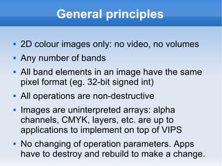 General principles 2D colour images only: no video, no volumes Any number of bands All band elements in an image have the same pixel format (eg. 32-bit signed int) All operations are non-destructive Images are uninterpreted arrays: alpha channels, CMYK, layers, etc. are up to applications to implement on top of VIPS No changing of operation parameters. Apps have to destroy and rebuild to make a change. 