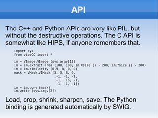 API The C++ and Python APIs are very like PIL, but without the destructive operations. The C API is somewhat like HIPS, if anyone remembers that. import sys from vipsCC import * im = VImage.VImage (sys.argv[1]) im = im.extract_area (100, 100, im.Xsize () - 200, im.Ysize () - 200) im = im.similarity (0.9, 0, 0, 0) mask = VMask.VIMask (3, 3, 8, 0,  [-1, -1, -1,  -1,  16, -1,  -1, -1, -1]) im = im.conv (mask) im.write (sys.argv[2]) Load, crop, shrink, sharpen, save. The Python binding is generated automatically by SWIG. 