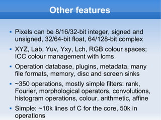 Other features Pixels can be 8/16/32-bit integer, signed and unsigned, 32/64-bit float, 64/128-bit complex XYZ, Lab, Yuv, Yxy, Lch, RGB colour spaces; ICC colour management with lcms Operation database, plugins, metadata, many file formats, memory, disc and screen sinks ~350 operations, mostly simple filters: rank, Fourier, morphological operators, convolutions, histogram operations, colour, arithmetic, affine Simple: ~10k lines of C for the core, 50k in operations 