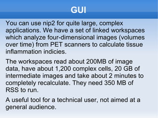 GUI You can use nip2 for quite large, complex applications. We have a set of linked workspaces which analyze four-dimensional images (volumes over time) from PET scanners to calculate tissue inflammation indicies.  The workspaces read about 200MB of image data, have about 1,200 complex cells, 20 GB of intermediate images and take about 2 minutes to completely recalculate. They need 350 MB of RSS to run. A useful tool for a technical user, not aimed at a general audience. 