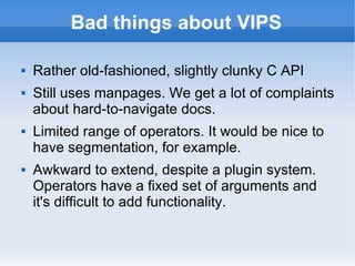 Bad things about VIPS Rather old-fashioned, slightly clunky C API Still uses manpages. We get a lot of complaints about hard-to-navigate docs. Limited range of operators. It would be nice to have segmentation, for example. Awkward to extend, despite a plugin system. Operators have a fixed set of arguments and it's difficult to add functionality. 