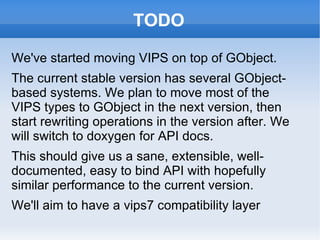 TODO We've started moving VIPS on top of GObject.  The current stable version has several GObject-based systems. We plan to move most of the VIPS types to GObject in the next version, then start rewriting operations in the version after. We will switch to doxygen for API docs. This should give us a sane, extensible, well-documented, easy to bind API with hopefully similar performance to the current version. We'll aim to have a vips7 compatibility layer 