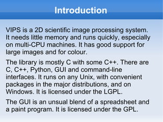 Introduction VIPS is a 2D scientific image processing system. It needs little memory and runs quickly, especially on multi-CPU machines. It has good support for large images and for colour.  The library is mostly C with some C++. There are C, C++, Python, GUI and command-line interfaces. It runs on any Unix, with convenient packages in the major distributions, and on Windows. It is licensed under the LGPL. The GUI is an unsual blend of a spreadsheet and a paint program. It is licensed under the GPL. 