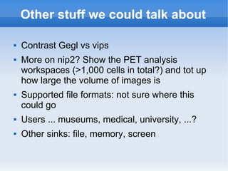 Other stuff we could talk about Contrast Gegl vs vips More on nip2? Show the PET analysis workspaces (>1,000 cells in total?) and tot up how large the volume of images is Supported file formats: not sure where this could go Users ... museums, medical, university, ...? Other sinks: file, memory, screen 