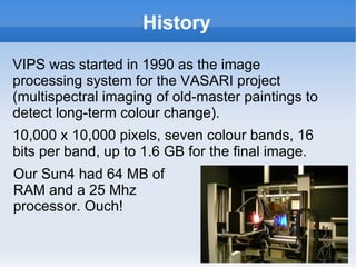 History VIPS was started in 1990 as the image processing system for the VASARI project (multispectral imaging of old-master paintings to detect long-term colour change).  10,000 x 10,000 pixels, seven colour bands, 16 bits per band, up to 1.6 GB for the final image. Our Sun4 had 64 MB of RAM and a 25 Mhz processor. Ouch! 