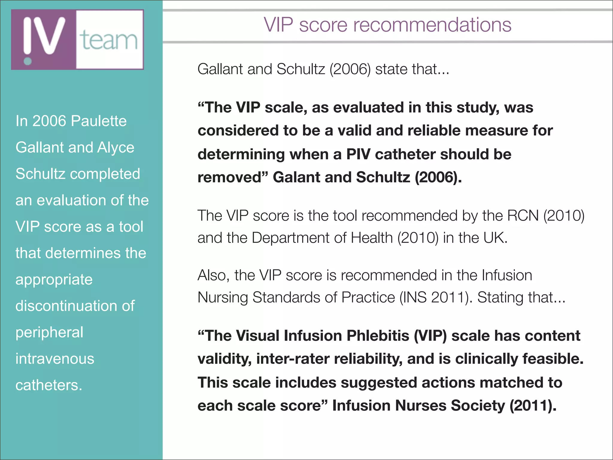 VIP score recommendations

                       Gallant and Schultz (2006) state that...

                       “The VIP scale, as evaluated in this study, was
In 2006 Paulette
                       considered to be a valid and reliable measure for
Gallant and Alyce      determining when a PIV catheter should be
Schultz completed      removed” Galant and Schultz (2006).
an evaluation of the
                       The VIP score is the tool recommended by the RCN (2010)
VIP score as a tool
                       and the Department of Health (2010) in the UK.
that determines the
appropriate            Also, the VIP score is recommended in the Infusion
                       Nursing Standards of Practice (INS 2011). Stating that...
discontinuation of
peripheral             “The Visual Infusion Phlebitis (VIP) scale has content
intravenous            validity, inter-rater reliability, and is clinically feasible.
catheters.             This scale includes suggested actions matched to
                       each scale score” Infusion Nurses Society (2011).
 