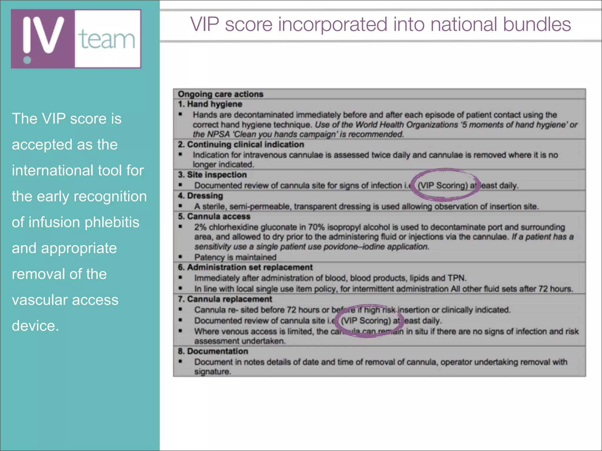 VIP score incorporated into national bundles



The VIP score is
accepted as the
international tool for
the early recognition
of infusion phlebitis
and appropriate
removal of the
vascular access
device.
 