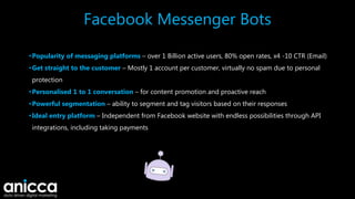 Facebook Messenger Bots
•Popularity of messaging platforms – over 1 Billion active users, 80% open rates, x4 -10 CTR (Email)
•Get straight to the customer – Mostly 1 account per customer, virtually no spam due to personal
protection
•Personalised 1 to 1 conversation – for content promotion and proactive reach
•Powerful segmentation – ability to segment and tag visitors based on their responses
•Ideal entry platform – Independent from Facebook website with endless possibilities through API
integrations, including taking payments
 