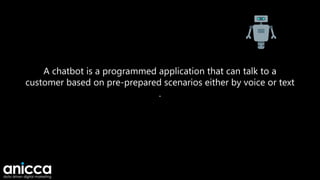 A chatbot is a programmed application that can talk to a
customer based on pre-prepared scenarios either by voice or text
.
 