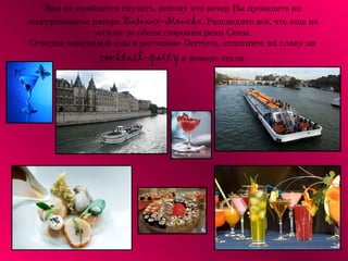 Вам не прийдется скучать, потому что вечер Вы проведете на
экскурсионном катере Bateaux-Mouche. Разгледите всё, что еще не
              успели по обеем сторонам реки Сены.
 Отведав изысканой еды в ресторане Derriere, отдохните на славу на
                cocktail-party в номере отеля.
 