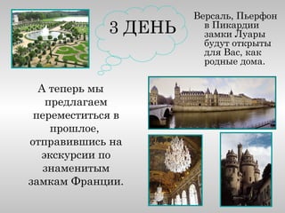 Версаль, Пьерфон
             3 ДЕНЬ     в Пикардии
                        замки Луары
                        будут открыты
                        для Вас, как
                        родные дома.

  А теперь мы
   предлагаем
 переместиться в
    прошлое,
отправившись на
  экскурсии по
   знаменитым
замкам Франции.
 