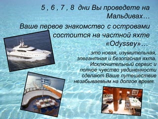5 , 6 , 7 , 8 дни Вы проведете на
                           Мальдивах…
Ваше первое знакомство с островами
          состоится на частной яхте
                           «Odyssey»…
                    ..это новая, изумительная,
                элегантная и безопасная яхта.
                      Исключительный сервис и
                 полное чувство уединенности
                  сделают Ваше путешествие
               незабываемым на долгое время.
 