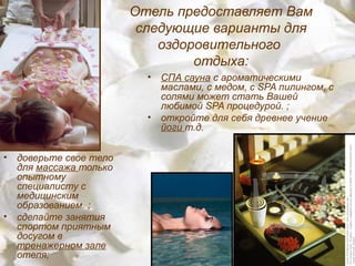 Отель предоставляет Вам
                          следующие варианты для
                             оздоровительного
                                  отдыха:
                           •   СПА сауна с ароматическими
                               маслами, с медом, с SPA пилингом, с
                               солями может стать Вашей
                               любимой SPA процедурой. ;
                           •   откройте для себя древнее учение
                               йоги т.д.


•   доверьте свое тело
    для массажа только
    опытному
    специалисту с
    медицинским
    образованием. ;
•   сделайте занятия
    спортом приятным
    досугом в
    тренажерном зале
    отеля;
 