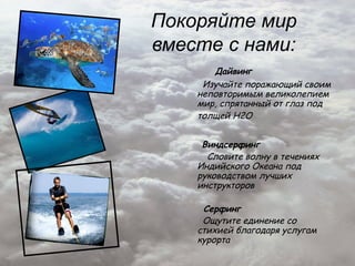 Покоряйте мир
вместе с нами:
       Дайвинг
     Изучайте поражающий своим
    неповторимым великолепием
    мир, спрятанный от глаз под
    толщей H2O


     Виндсерфинг
      Словите волну в течениях
    Индийского Океана под
    руководством лучших
    инструкторов

     Серфинг
     Ощутите единение со
    стихией благодаря услугам
    курорта
 
