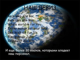 НАШ ДЕВИЗ
•   Весь мир для Вас
•   Весь світ для Вас
•   Whole world is for You
•   Entier monde est pour Vous
•   Der Welt ist fur Sie
•   Risa pasaule Jums
•   Caly swiat dla Was


И еще более 30 языков, которыми владеет
  наш персонал.
 