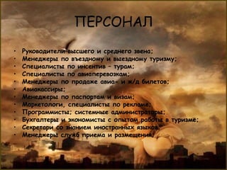 ПЕРСОНАЛ
•   Руководители высшего и среднего звена;
•   Менеджеры по въездному и выездному туризму;
•   Специалисты по инсентив – турам;
•   Специалисты по авиаперевозкам;
•   Менеджеры по продаже авиа- и ж/д билетов;
•   Авиакассиры;
•   Менеджеры по паспортам и визам;
•   Маркетологи, специалисты по рекламе;
•   Программисты; системные администраторы;
•   Бухгалтеры и экономисты с опытом работы в туризме;
•   Секретари со знанием иностранных языков;
•   Менеджеры служб приема и размещения;
 