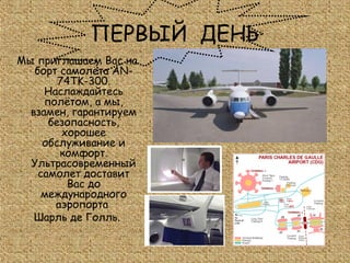 ПЕРВЫЙ ДЕНЬ
Мы приглашаем Вас на
   борт самолёта AN-
        74TK-300.
     Наслаждайтесь
     полётом, а мы,
  взамен, гарантируем
      безопасность,
         хорошее
     обслуживание и
        комфорт.
  Ультрасовременный
    самолет доставит
          Вас до
     международного
       аэропорта
   Шарль де Голль.
 