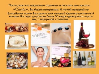 После перелета предлагаем отдохнуть и посетить дом красоты
   «Carita». Вы будете неотразимы. И легкой походкой по
Елисейским полям Вы сразите всех наповал! Удачного шоппинга! А
 вечером Вас ждет дегустация более 50 видов французкого сыра и
                  вин, с выдержкой в столетие.
 