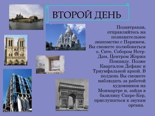 ВТОРОЙ ДЕНЬ
                   Позавтракав,
              отправляйтесь на
                познавательное
       знакомство с Парижем.
     Вы сможете полюбоваться
        о. Сите, Собором Нотр-
         Дам, Центром Жоржа
               Помпиду. Позже
          Кварталом Дефанс и
      Триумфальной аркой. В
           полдень Вы сможете
         наблюдать за работой
                 художников на
         Монмартре и, зайдя в
          базилику Сакре-Кер,
       прислушаться к звукам
                        органа.
 