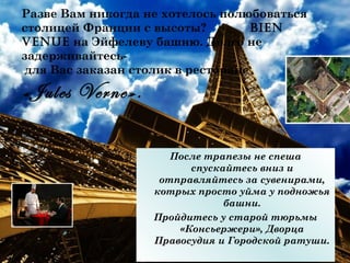Разве Вам никогда не хотелось полюбоваться
столицей Франции с высоты?          Bien
venue на Эйфелеву башню. Долго не
задерживайтесь-
 для Вас заказан столик в ресторане

«Jules Verne».

                      После трапезы не спеша
                         спускайтесь вниз и
                    отправляйтесь за сувенирами,
                   котрых просто уйма у подножья
                               башни.
                   Пройдитесь у старой тюрьмы
                       «Консьержери», Дворца
                   Правосудия и Городской ратуши.
 