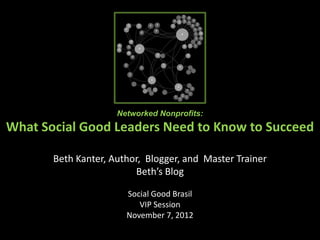 Networked Nonprofits:
What Social Good Leaders Need to Know to Succeed
           in Age of Connectedness
       Beth Kanter, Author, Blogger, and Master Trainer
                         Beth’s Blog

                       Social Good Brasil
                          VIP Session
                       November 7, 2012
 