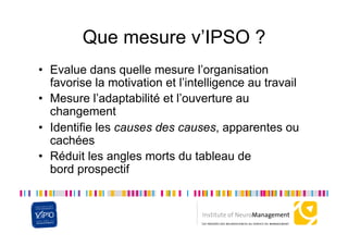 Que mesure v’IPSO ?
•  Evalue dans quelle mesure l’organisation
   favorise la motivation et l’intelligence au travail
•  Mesure l’adaptabilité et l’ouverture au
   changement
•  Identifie les causes des causes, apparentes ou
   cachées
•  Réduit les angles morts du tableau de
   bord prospectif
 