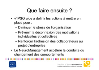 Que faire ensuite ?
•  v’IPSO aide à définir les actions à mettre en
   place pour :
    –  Diminuer le stress de l'organisation
    –  Prévenir la déconnexion des motivations
       individuelles et collectives
    –  Renforcer l'adhésion des collaborateurs au
       projet d'entreprise
•  Le NeuroManagement accélère la conduite du
   changement des comportements
 