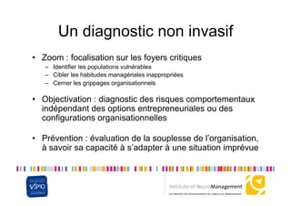 Un diagnostic non invasif
•  Zoom : focalisation sur les foyers critiques
   –  Identifier les populations vulnérables
   –  Cibler les habitudes managériales inappropriées
   –  Cerner les grippages organisationnels

•  Objectivation : diagnostic des risques comportementaux
   indépendant des options entrepreneuriales ou des
   configurations organisationnelles

•  Prévention : évaluation de la souplesse de l’organisation,
   à savoir sa capacité à s’adapter à une situation imprévue
 