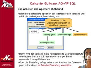 Das Arbeiten des Agenten: Outbound Nach der Bearbeitung speichert der Mitarbeiter den Vorgang und   wählt die nachfolgende Bearbeitung aus: Damit wird der Vorgang in die nachgelagerte Bearbeitungsstufe   verschoben. So kann z.B. der Infoversand per Email   automatisch ausgelöst werden Telefonaquise Kein Interesse Wiedervorlage Katalog gew. Katalogversand Oder die Einstufung erfolgt anhand der Analyse der Datenein-   gabe automatisch  => Falsche Einstufung vermeiden Lead wird in die Exportstufe übergeben für den Katalogversand 