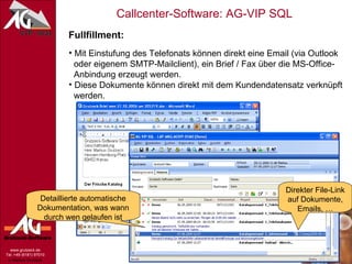 Fullfillment: Mit Einstufung des Telefonats können direkt eine Email (via Outlook   oder eigenem SMTP-Mailclient), ein Brief / Fax über die MS-Office-   Anbindung erzeugt werden. Diese Dokumente können direkt mit dem Kundendatensatz verknüpft   werden. Direkter File-Link auf Dokumente, Emails, … Detaillierte automatische Dokumentation, was wann durch wen gelaufen ist 