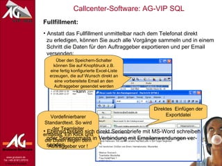 Fullfillment: Anstatt das Fullfillment unmittelbar nach dem Telefonat direkt   zu erledigen, können Sie auch alle Vorgänge sammeln und in einem   Schritt die Daten für den Auftraggeber exportieren und per Email   versenden: Über den Speichern-Schalter können Sie auf Knopfdruck z.B. eine fertig konfigurierte Excel-Liste erzeugen, die auf Wunsch direkt an eine vorbereitete Email an den Auftraggeber gesendet werden kann … Direktes  Einfügen der Exportdatei Vordefinierbarer Standardtext. So wird der Teamleiter entlastet. Ein Klick und die Daten liegen dem Auftraggeber vor ! Ebenso lassen sich direkt Serienbriefe mit MS-Word schreiben   oder Serienemails in Verbindung mit Emailanwendungen ver-   senden. 