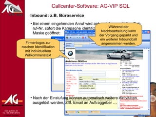 Inbound: z.B. Büroservice Bei einem eingehenden Anruf wird anhand der gewählten Ziel-   ruf-Nr. sofort die Kampagne identifiziert und die zugehörige   Maske geöffnet: Wichtige Infos für den Agenten: Firmenlogos zur raschen Identifikation mit individuellem Willkommenstext Nach der Einstufung können automatisch weitere Aktivitäten    ausgelöst werden, z.B. Email an Auftraggeber … Während der Nachbearbeitung kann der Vorgang geparkt und ein weiterer Inboundcall angenommen werden. 