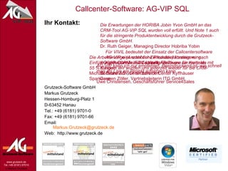 Ihr Kontakt: Grutzeck-Software GmbH Markus Grutzeck Hessen-Homburg-Platz 1 D-63452 Hanau Tel.: +49 (6181) 9701-0 Fax: +49 (6181) 9701-66 Email:  [email_address] Web:  http://www.grutzeck.de AG-VIP kann ich nur empfehlen. Beeindruckend ist, wie schnell man als Laie ein Projekt aufsetzen kann.   Uwe Christensen, Geschäftsführer Service4Sales Die Arbeitsmenge (Anzahl der Zielkunden) konnten wir nach Einführung der CRM- und Callcenter-Software um mehr als  55 % steigern.  Michael Grahmann, Leiter Service Center Kyffhäuser Sparkasse Für VIVIL bedeutet der Einsatz der Callcentersoftware  AG-VIP eine erhebliche Produktivitätssteigerung. Klaus Donner, EDV-Leitung Vivil Die Erwartungen der HORIBA Jobin Yvon GmbH an das CRM-Tool AG-VIP SQL wurden voll erfüllt. Und Note 1 auch für die stringente Produktentwicklung durch die Grutzeck-Software GmbH. Dr. Ruth Geiger, Managing Director Hobriba Yobin AG-VIP spart Zeit und schafft  Freiräume für Kontakte mit  Kunden. Wir würden uns jederzeit wieder für die CRM-Software AG-VIP entscheiden. Carmen Zöller, Vertriebsleiterin ITG GmbH 