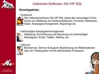 Einsatzgebiete: Outbound:   Die Callcentersoftware AG-VIP SQL bietet alle notwendigen Funk-   tionen zur Abbildung von Outboundaktionen: Frontend, Datenbank,   Dialer, Kampagnenmangement, Reportings etc. mehrstufiges Kampagnenmanagement:   Abbildung,  Durchführung und Steuerung   von mehrstufigen    Kampagnen: Email, Telefon, Mailing, etc. Inbound:   Büroservice.  Service & Support:  Bearbeitung von Reklamationen    über ein Ticketsystem mit frei definierbaren Prozessen 
