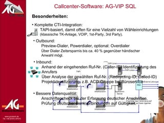 Besonderheiten: Komplette CTI-Integration:   TAPI-basiert, damit offen für eine Vielzahl von Wähleinrichtungen   (klassische TK-Anlage, VOIP, 1st-Party, 3rd Party). Outbound:   Preview-Dialer, Powerdialer, optional: Overdialer   Über Dialer Zeitersparnis bis ca. 40 % gegenüber händischer   Anwahl mögl. Inbound:   Anhand der eingehenden Ruf-Nr. (Caller-ID) Identifizierung des   Anrufers   Über Analyse der gewählten Ruf-Nr. (Redirecting-ID, Called-ID)   Projektidentifizierung, z.B. ACD-Gruppe bei Büroservice Bessere Datenqualität:   Anschriftencheck bei der Erfassung deutscher Anschriften.   Prüfung deutscher Bankverbindungen auf Gültigkeit. 