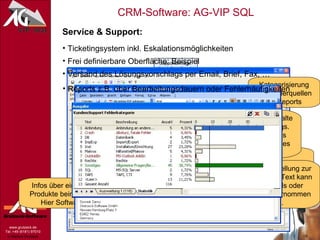 Service & Support: Ticketingsystem inkl. Eskalationsmöglichkeiten Frei definierbare Oberfläche: Beispiel Kategorisierung der Fehlerquellen für Reports Freitext zur Problembeschreibung des Kunden Infos über eingesetzte Produkte beim Kunden. Hier Software … Historie: Was ist bislang schon mit dem Kunden gelaufen? Konkrete Hilfestellung zur Problemlösung. Text kann direkt in Emails oder Dokumente übernommen werden. Versand des Lösungsvorschlags per Email, Brief, Fax, … Automatisches Einfügen der Vorgangs-Nr. Übernahme beliebiger Feldinhalte des aktuellen Supportvorgangs. Hier z.B. Problemstellung des Kunden und Lösungsansatz des Supportmitarbeiters. Reports z.B. über Bearbeitungsdauern oder Fehlerhäufigkeiten 