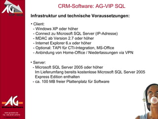 Infrastruktur und technische Voraussetzungen: Client:   - Windows XP oder höher   - Connect zu Microsoft SQL Server (IP-Adresse)   - MDAC ab Version 2.7 oder höher   - Internet Explorer 6.x oder höher   - Optional: TAPI für CTI-Integration, MS-Office - Anbindung von Home-Office / Niederlassungen via VPN Server:   - Microsoft SQL Server 2005 oder höher   Im Lieferumfang bereits kostenlose Microsoft SQL Server 2005    Express Edition enthalten   - ca. 100 MB freier Plattenplatz für Software 