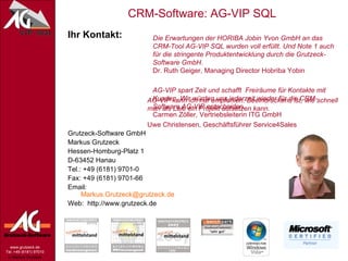 Ihr Kontakt: Grutzeck-Software GmbH Markus Grutzeck Hessen-Homburg-Platz 1 D-63452 Hanau Tel.: +49 (6181) 9701-0 Fax: +49 (6181) 9701-66 Email:  [email_address] Web:  http://www.grutzeck.de AG-VIP kann ich nur empfehlen. Beeindruckend ist, wie schnell man als Laie ein Projekt aufsetzen kann.   Uwe Christensen, Geschäftsführer Service4Sales Die Erwartungen der HORIBA Jobin Yvon GmbH an das CRM-Tool AG-VIP SQL wurden voll erfüllt. Und Note 1 auch für die stringente Produktentwicklung durch die Grutzeck-Software GmbH. Dr. Ruth Geiger, Managing Director Hobriba Yobin AG-VIP spart Zeit und schafft  Freiräume für Kontakte mit  Kunden. Wir würden uns jederzeit wieder für die CRM-Software AG-VIP entscheiden. Carmen Zöller, Vertriebsleiterin ITG GmbH 