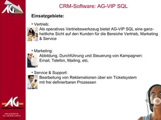 Einsatzgebiete: Vertrieb:   Als operatives Vertriebswerkzeug bietet AG-VIP SQL eine ganz-   heitliche Sicht auf den Kunden für die Bereiche Vertrieb, Marketing   & Service Marketing:   Abbildung, Durchführung und Steuerung   von Kampagnen:   Email, Telefon, Mailing, etc. Service & Support:   Bearbeitung von Reklamationen über ein Ticketsystem   mit frei definierbaren Prozessen 