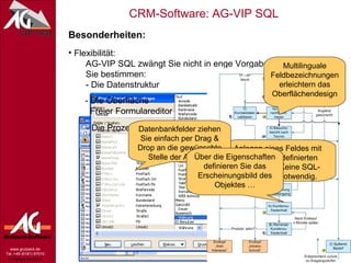 Besonderheiten: Flexibilität:   AG-VIP SQL zwängt Sie nicht in enge Vorgaben.   Sie bestimmen:   - Die Datenstruktur - Die Oberfläche   Freier Formulareditor - Die Prozessabläufe (Workflows) Multilinguale Feldbezeichnungen erleichtern das Oberflächendesign Anlegen eines Feldes mit Hilfe von vordefinierten Datentypen. Keine SQL-Kenntnisse notwendig. Datenbankfelder ziehen Sie einfach per Drag & Drop an die gewünschte Stelle der Ansicht. Über die Eigenschaften definieren Sie das Erscheinungsbild des Objektes … 